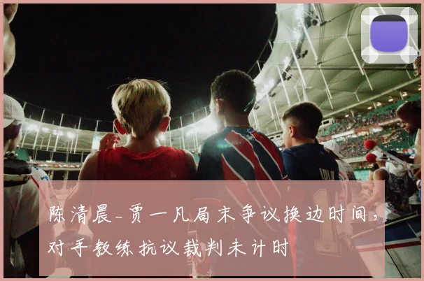 陈清晨_贾一凡局末争议换边时间,对手教练抗议裁判未计时