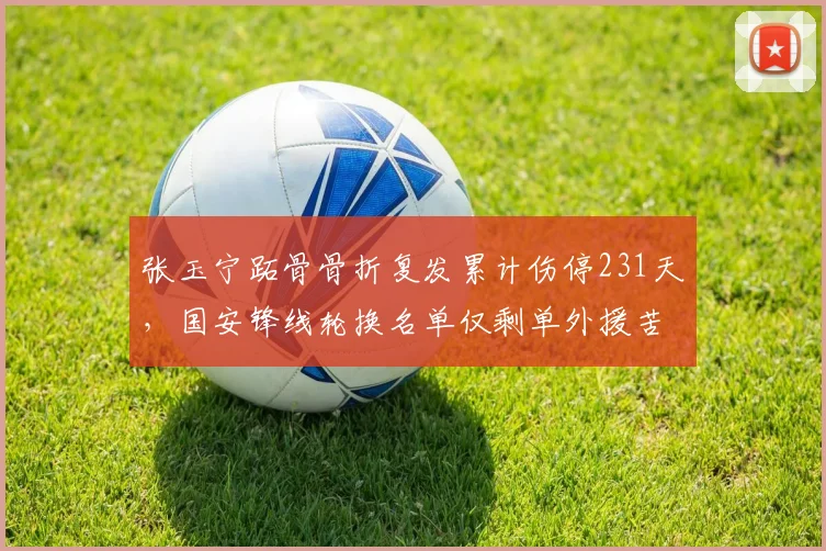 张玉宁跖骨骨折复发累计伤停231天,国安锋线轮换名单仅剩单外援苦撑