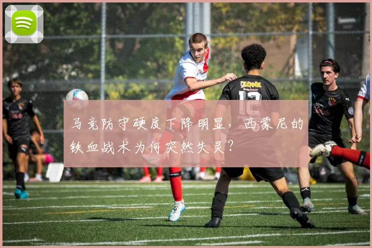马竞防守硬度下降明显，西蒙尼的铁血战术为何突然失灵？