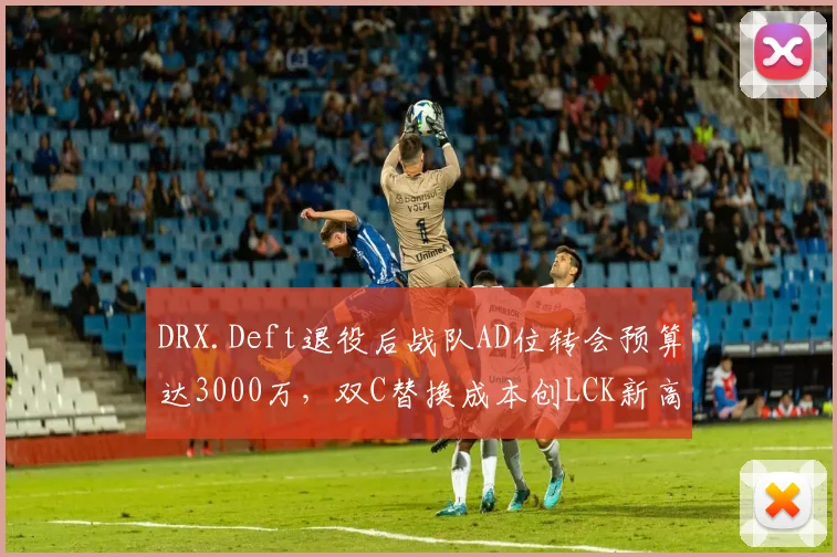 DRX.Deft退役后战队AD位转会预算达3000万，双C替换成本创LCK新高
