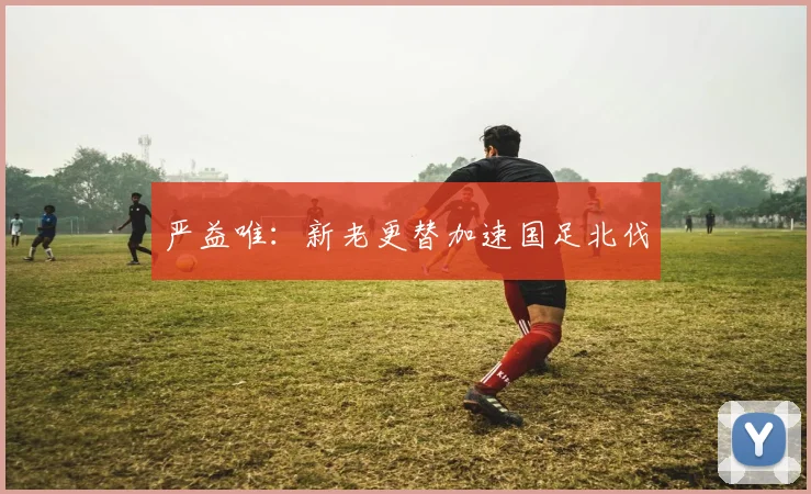 严益唯:新老更替加速国足北伐