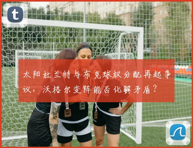 太阳杜兰特与布克球权分配再起争议,沃格尔变阵能否化解矛盾?