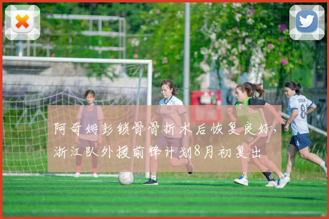 阿奇姆彭锁骨骨折术后恢复良好，浙江队外援前锋计划8月初复出